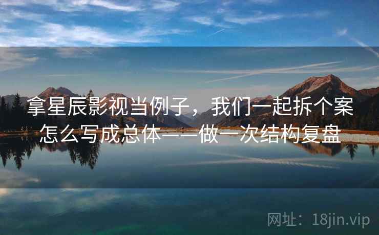拿星辰影视当例子，我们一起拆个案怎么写成总体——做一次结构复盘