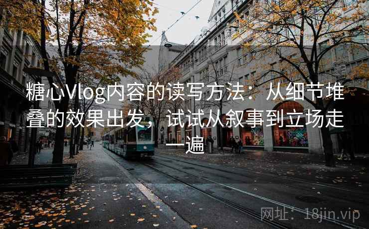 糖心Vlog内容的读写方法：从细节堆叠的效果出发，试试从叙事到立场走一遍