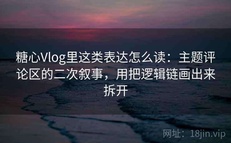 糖心Vlog里这类表达怎么读：主题评论区的二次叙事，用把逻辑链画出来拆开