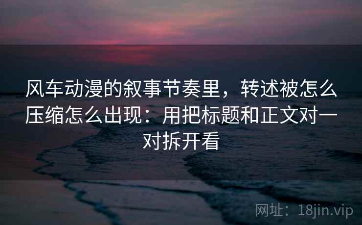 风车动漫的叙事节奏里，转述被怎么压缩怎么出现：用把标题和正文对一对拆开看