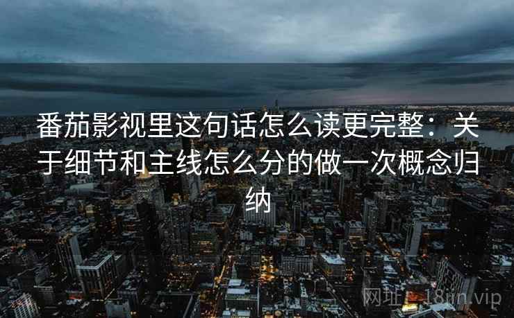 番茄影视里这句话怎么读更完整：关于细节和主线怎么分的做一次概念归纳