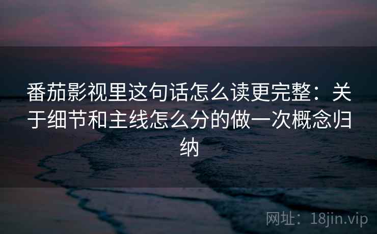 番茄影视里这句话怎么读更完整：关于细节和主线怎么分的做一次概念归纳
