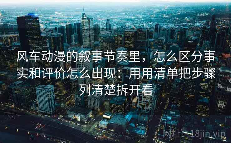 风车动漫的叙事节奏里，怎么区分事实和评价怎么出现：用用清单把步骤列清楚拆开看