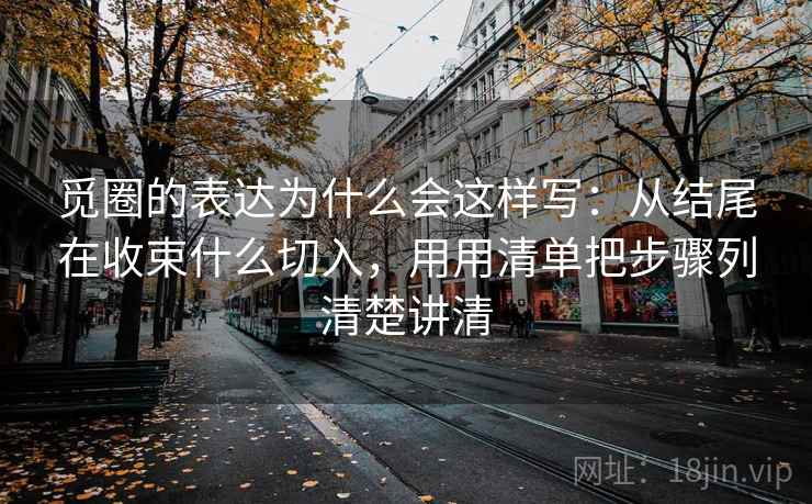 觅圈的表达为什么会这样写：从结尾在收束什么切入，用用清单把步骤列清楚讲清