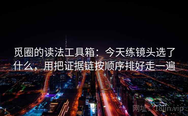 觅圈的读法工具箱：今天练镜头选了什么，用把证据链按顺序排好走一遍
