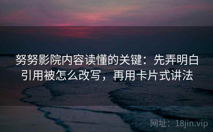 努努影院内容读懂的关键：先弄明白引用被怎么改写，再用卡片式讲法